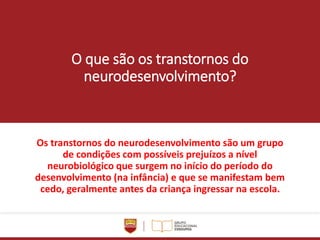 O que são os transtornos do
neurodesenvolvimento?
Os transtornos do neurodesenvolvimento são um grupo
de condições com possíveis prejuízos a nível
neurobiológico que surgem no início do período do
desenvolvimento (na infância) e que se manifestam bem
cedo, geralmente antes da criança ingressar na escola.
 