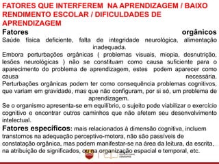 FATORES QUE INTERFEREM NA APRENDIZAGEM / BAIXO
RENDIMENTO ESCOLAR / DIFICULDADES DE
APRENDIZAGEM
Fatores orgânicos
Saúde física deficiente, falta de integridade neurológica, alimentação
inadequada.
Embora perturbações orgânicas ( problemas visuais, miopia, desnutrição,
lesões neurológicas ) não se constituam como causa suficiente para o
aparecimento do problema de aprendizagem, estes podem aparecer como
causa necessária.
Perturbações orgânicas podem ter como consequência problemas cognitivos,
que variam em gravidade, mas que não configuram, por si só, um problema de
aprendizagem.
Se o organismo apresenta-se em equilíbrio, o sujeito pode viabilizar o exercício
cognitivo e encontrar outros caminhos que não afetem seu desenvolvimento
intelectual.
Fatores específicos: mais relacionados à dimensão cognitiva, incluem
transtornos na adequação perceptivo-motora, não são passíveis de
constatação orgânica, mas podem manifestar-se na área da leitura, da escrita,
na atribuição de significados, ou na organização espacial e temporal, etc.
 