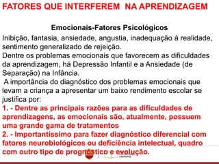 FATORES QUE INTERFEREM NA APRENDIZAGEM
Emocionais-Fatores Psicológicos
Inibição, fantasia, ansiedade, angustia, inadequação à realidade,
sentimento generalizado de rejeição.
Dentre os problemas emocionais que favorecem as dificuldades
da aprendizagem, há Depressão Infantil e a Ansiedade (de
Separação) na Infância.
A importância do diagnóstico dos problemas emocionais que
levam a criança a apresentar um baixo rendimento escolar se
justifica por:
1. - Dentre as principais razões para as dificuldades de
aprendizagens, as emocionais são, atualmente, possuem
uma grande gama de tratamentos
2. - Importantíssimo para fazer diagnóstico diferencial com
fatores neurobiológicos ou deficiência intelectual, quadro
com outro tipo de prognóstico e evolução.
 