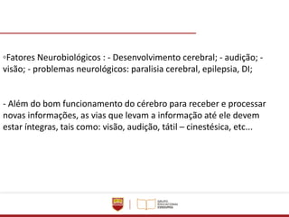 ◦Fatores Neurobiológicos : - Desenvolvimento cerebral; - audição; -
visão; - problemas neurológicos: paralisia cerebral, epilepsia, DI;
- Além do bom funcionamento do cérebro para receber e processar
novas informações, as vias que levam a informação até ele devem
estar íntegras, tais como: visão, audição, tátil – cinestésica, etc...
 