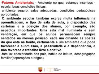 ◦Fatores Ambientais: - Ambiente no qual estamos inseridos -
escola: boas condições físicas,
ambiente seguro, salas adequadas, condições pedagógicas
apropriadas;
O ambiente escolar também exerce muita influência na
aprendizagem, o tipo de sala de aula, a disposição das
carteiras e a posição dos alunos, por exemplo, são
aspectos importantes. Uma sala mal iluminada e sem
ventilação, em que os alunos permanecem sempre
sentados na mesma posição, cada um olhando as costas
do que está na frente, certamente é um ambiente que pode
favorecer a submissão, a passividade e a dependência, e
não favorece o trabalho livre e criativo.
-família: escolaridade dos pais, hábito de leitura, desagregação
familiar(separações e brigas).
 