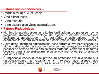 • Fatores socioeconômicos: -
• Renda familiar que influencia:
• ✓ na alimentação,
• ✓ na moradia,
• ✓ no acesso a serviços especializados
• Fatores Pedagógicos
• No âmbito escolar, algumas atitudes facilitadoras do professor, como
paciência, dedicação, vontade de ajudar e atitude democrática,
facilitam a aprendizagem. Ao contrário, o autoritarismo, e o
desinteresse podem levar o aluno a desinteressar-se e não aprender.
• Além disso, métodos didáticos que possibilitam a livre participação do
aluno, a discussão e a troca de idéias com os colegas e a elaboração
pessoal do conhecimento das diversas matérias, contribuem de forma
decisiva para a aprendizagem e desenvolvimento da personalidade
dos educandos.
• É importante observar essa prática do professor em sala sobre sua
responsabilidade, principalmente em relação aos alunos dos
primeiros anos, sobre os quais,a influência do professor é maior.
 
