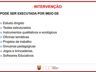 INTERVENÇÃO
PODE SER EXECUTADA POR MEIO DE
 Estudo dirigido
 Testes estruturados
 Instrumentos qualitativos e ecológicos
 Oficinas temáticas
 Projetos de trabalho
 Gincanas pedagógicas
 Jogos e brincadeiras
 Softwares Educativos
 