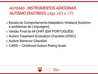 AUTISMO - INSTRUMENTOS ADICIONAIS
AUTISMO (RASTREIO) págs 163 a 175
 Escala de Comportamento Adaptativo Vineland [Autismo
e problemas de Linguagem]
 Versão Final do M-CHAT (EM PORTUGUÊS)
 Autism Treatment Evaluation Checklist (ATEC)
 Autism Behavior Checklist
 CARS – Childhood Autism Rating Scale
 