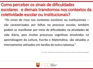 Como perceber os sinais de dificuldades
escolares e demais transtornos nos contextos da
coletividade escolar ou institucionais?
“Os sinais de risco nos contextos escolares ou institucionais –
são caracterizados por falhas no processo escolar, também
podem se manifestar por meio de dificuldades na atividades de
vida diária, pois muitos processos cognitivos envolvidos na
aprendizagem da Leitura, Escrita e Matemática. são ativados e
intensamente utilizados em tarefas de outra natureza.”
Fonte: Cartilha – Todos entendem: Conversando com pais sobre como lidar com a dislexia e outros transtornos de aprendizagem
 