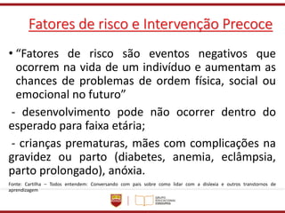 Fatores de risco e Intervenção Precoce
• “Fatores de risco são eventos negativos que
ocorrem na vida de um indivíduo e aumentam as
chances de problemas de ordem física, social ou
emocional no futuro”
- desenvolvimento pode não ocorrer dentro do
esperado para faixa etária;
- crianças prematuras, mães com complicações na
gravidez ou parto (diabetes, anemia, eclâmpsia,
parto prolongado), anóxia.
Fonte: Cartilha – Todos entendem: Conversando com pais sobre como lidar com a dislexia e outros transtornos de
aprendizagem
 