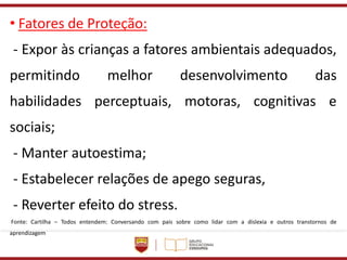 • Fatores de Proteção:
- Expor às crianças a fatores ambientais adequados,
permitindo melhor desenvolvimento das
habilidades perceptuais, motoras, cognitivas e
sociais;
- Manter autoestima;
- Estabelecer relações de apego seguras,
- Reverter efeito do stress.
Fonte: Cartilha – Todos entendem: Conversando com pais sobre como lidar com a dislexia e outros transtornos de
aprendizagem
 