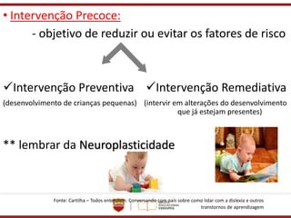 • Intervenção Precoce:
- objetivo de reduzir ou evitar os fatores de risco
✓Intervenção Preventiva ✓Intervenção Remediativa
(desenvolvimento de crianças pequenas) (intervir em alterações do desenvolvimento
que já estejam presentes)
** lembrar da Neuroplasticidade
Fonte: Cartilha – Todos entendem: Conversando com pais sobre como lidar com a dislexia e outros
transtornos de aprendizagem
 