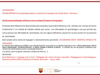 98
INFORMAÇÕES:
REGINA MORIZOT (fonoaudióloga) adaptou o subteste de Linguagem do método Borel- Maisonny.
Na Neuropsicopedagogia utilizamos como sondagem/triagem em linguagem.
O método Borel-Maisonny foi desenvolvido pela educadora Suzane Borel-Maisonny e foi utilizado com crianças do Ensino
Fundamental. É um método de trabalho voltado para alunos com dificuldades de aprendizagem, mas que permite que
outras pessoas sem dificuldade de aprendizado, mas com alguma deficiência, possam ter sucesso escolar em seu processo
de aprendizado.
Borel propôs vários testes de linguagem e desenvolvimento psicomotor. UTILIZAREMOS NESTE MATERIAL APENAS O DE
LINGUAGEM.
O método Borel-Maisonny (1966) é um método fonético, que valoriza o trabalho linguístico com o aluno para que o aluno
faça a associação “sinal/escrita/som” e assim chegar a efetuar a leitura. O método faz uso de gestos simbólicos que
servem de intermediários entre a produção fonêmica
e as letras, assim os gestos reforçam a ordem de leitura [...].
Aprofundar:
Borel-Maisonny, S. Language oral et écrit I. Pédagogie des notions de base: Actualités Pédagogiques et Psychologiques.
Quatrième edition.Editions Delachaux Et Niestlé. Neuchatel – Suisse, 1966.
 