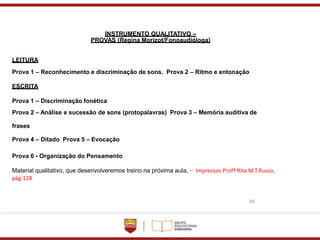 99
INSTRUMENTO QUALITATIVO –
PROVAS (Regina Morizot/Fonoaudióloga)
LEITURA
Prova 1 – Reconhecimento e discriminação de sons. Prova 2 – Ritmo e entonação
ESCRITA
Prova 1 – Discriminação fonética
Prova 2 – Análise e sucessão de sons (protopalavras) Prova 3 – Memória auditiva de
frases
Prova 4 – Ditado Prova 5 – Evocação
Prova 6 - Organização do Pensamento
Material qualitativo, que desenvolveremos treino na próxima aula, – Impressos Profª Rita M.T.Russo,
pág 128
 