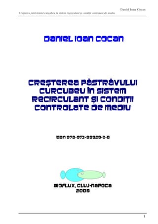 Daniel Ioan Cocan
Creşterea păstrăvului curcubeu în sistem recirculant şi condiţii controlate de mediu
1
DANIEL IOAN Cocan
CREŞTEREA PĂSTRĂVULUI
CURCUBEU ÎN SISTEM
RECIRCULANT ŞI CONDIŢII
CONTROLATE DE MEDIU
ISBN 978-973-88929-5-8
Bioflux, Cluj-Napoca
2008
 