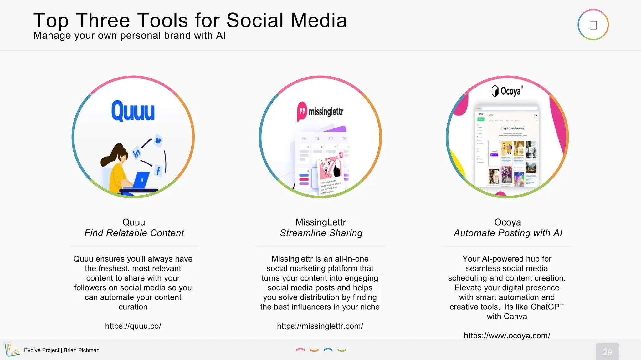 Evolve Project | Brian Pichman
29
Manage your own personal brand with AI
Top Three Tools for Social Media
Quuu ensures you'll always have
the freshest, most relevant
content to share with your
followers on social media so you
can automate your content
curation
https://quuu.co/
Quuu
Find Relatable Content
Missinglettr is an all-in-one
social marketing platform that
turns your content into engaging
social media posts and helps
you solve distribution by finding
the best influencers in your niche
https://missinglettr.com/
MissingLettr
Streamline Sharing
Your AI-powered hub for
seamless social media
scheduling and content creation.
Elevate your digital presence
with smart automation and
creative tools. Its like ChatGPT
with Canva
https://www.ocoya.com/
Ocoya
Automate Posting with AI
 