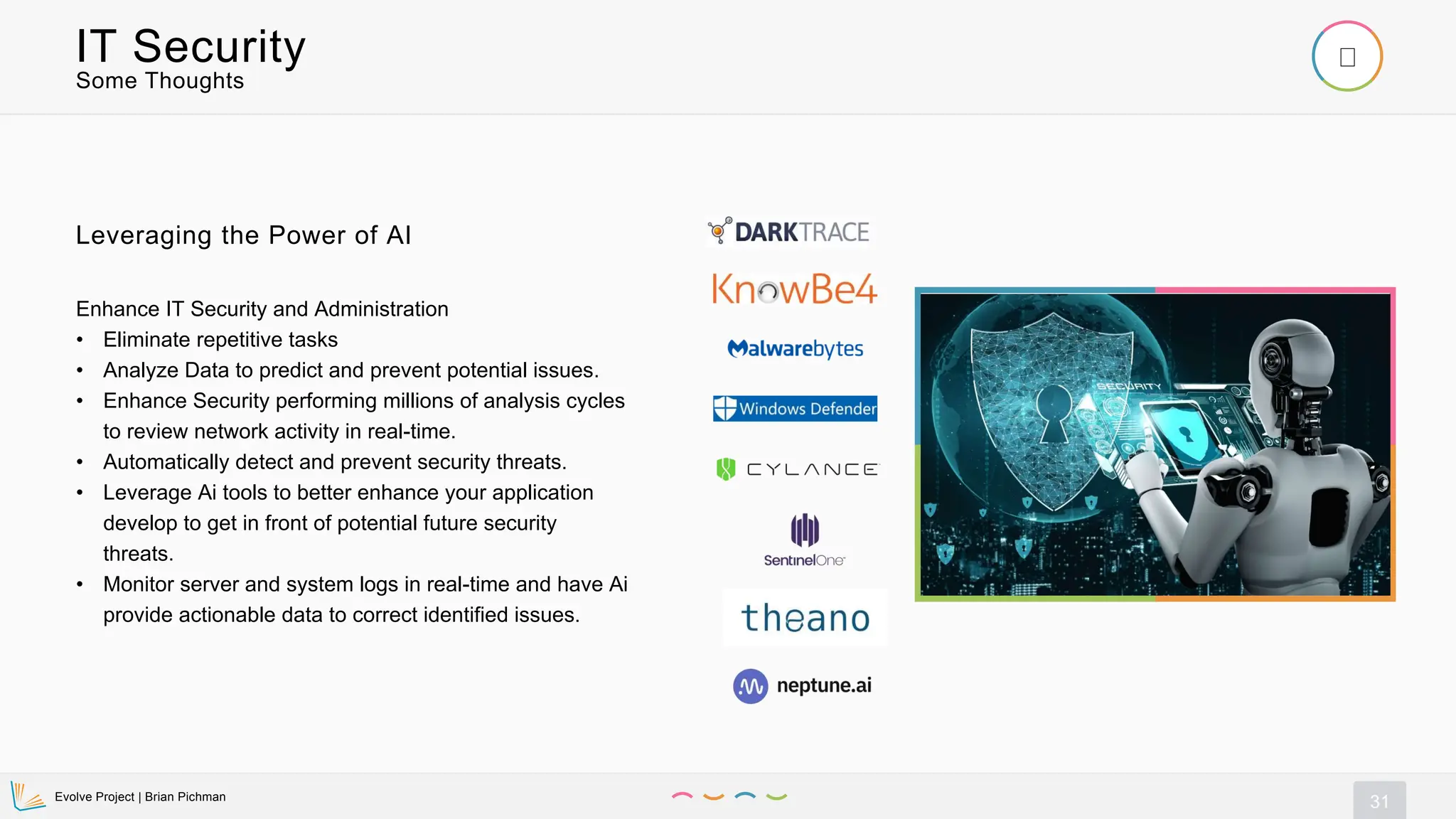 Evolve Project | Brian Pichman
31
Some Thoughts
IT Security
Enhance IT Security and Administration
• Eliminate repetitive tasks
• Analyze Data to predict and prevent potential issues.
• Enhance Security performing millions of analysis cycles
to review network activity in real-time.
• Automatically detect and prevent security threats.
• Leverage Ai tools to better enhance your application
develop to get in front of potential future security
threats.
• Monitor server and system logs in real-time and have Ai
provide actionable data to correct identified issues.
Leveraging the Power of AI
 
