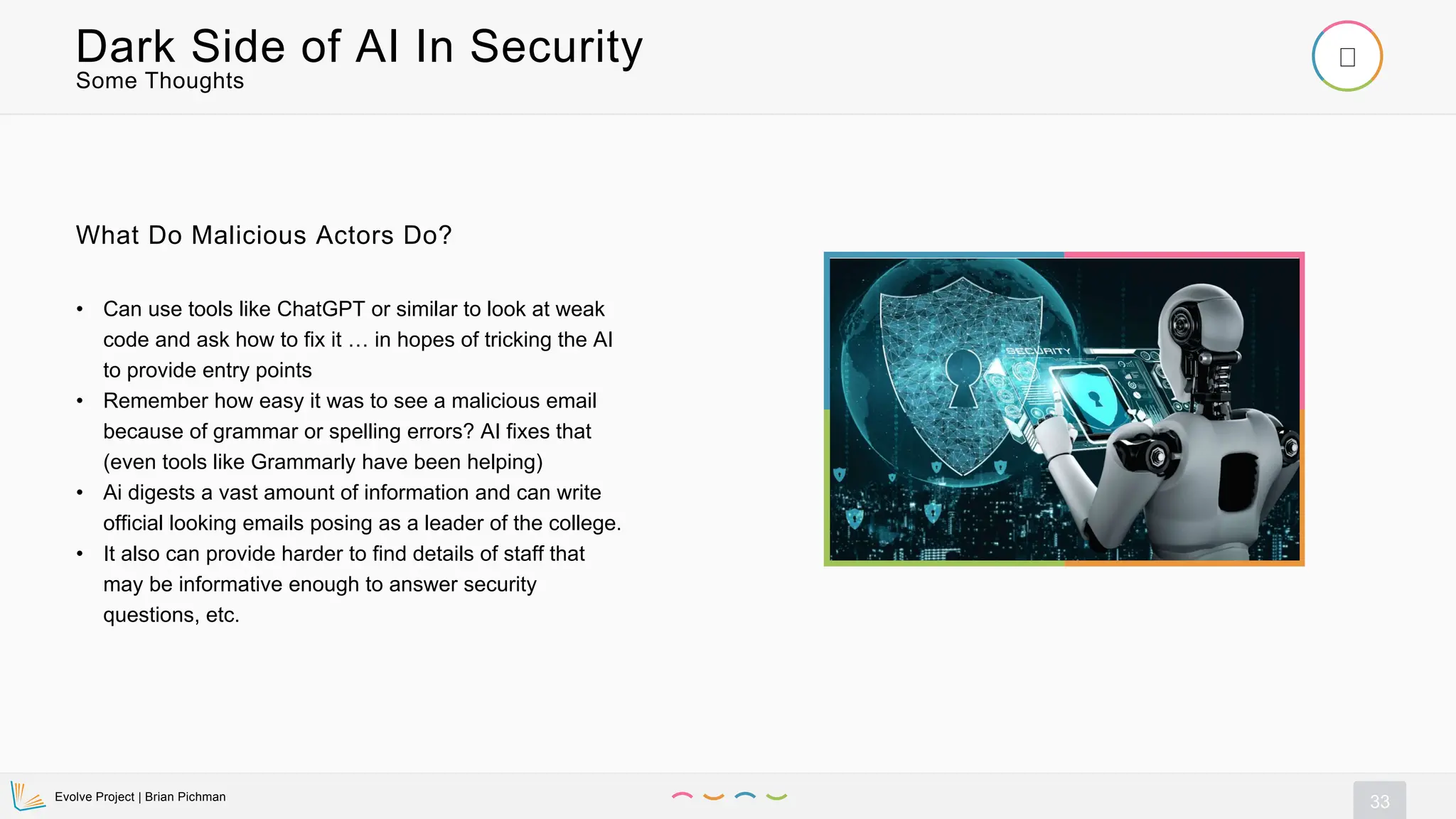 Evolve Project | Brian Pichman
33
Some Thoughts
Dark Side of AI In Security
• Can use tools like ChatGPT or similar to look at weak
code and ask how to fix it … in hopes of tricking the AI
to provide entry points
• Remember how easy it was to see a malicious email
because of grammar or spelling errors? AI fixes that
(even tools like Grammarly have been helping)
• Ai digests a vast amount of information and can write
official looking emails posing as a leader of the college.
• It also can provide harder to find details of staff that
may be informative enough to answer security
questions, etc.
What Do Malicious Actors Do?
 