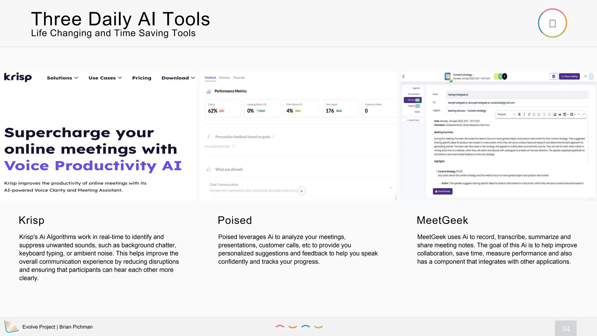Evolve Project | Brian Pichman
34
Life Changing and Time Saving Tools
Three Daily AI Tools
Krisp
Krisp's Ai Algorithms work in real-time to identify and
suppress unwanted sounds, such as background chatter,
keyboard typing, or ambient noise. This helps improve the
overall communication experience by reducing disruptions
and ensuring that participants can hear each other more
clearly.
Poised
Poised leverages Ai to analyze your meetings,
presentations, customer calls, etc to provide you
personalized suggestions and feedback to help you speak
confidently and tracks your progress.
MeetGeek
MeetGeek uses Ai to record, transcribe, summarize and
share meeting notes. The goal of this Ai is to help improve
collaboration, save time, measure performance and also
has a component that integrates with other applications.
 