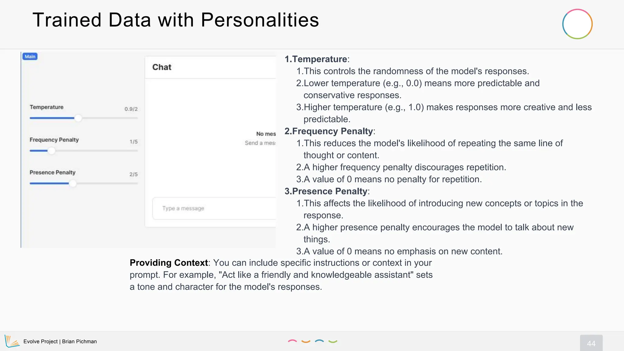 Evolve Project | Brian Pichman
44
Trained Data with Personalities
1.Temperature:
1.This controls the randomness of the model's responses.
2.Lower temperature (e.g., 0.0) means more predictable and
conservative responses.
3.Higher temperature (e.g., 1.0) makes responses more creative and less
predictable.
2.Frequency Penalty:
1.This reduces the model's likelihood of repeating the same line of
thought or content.
2.A higher frequency penalty discourages repetition.
3.A value of 0 means no penalty for repetition.
3.Presence Penalty:
1.This affects the likelihood of introducing new concepts or topics in the
response.
2.A higher presence penalty encourages the model to talk about new
things.
3.A value of 0 means no emphasis on new content.
Providing Context: You can include specific instructions or context in your
prompt. For example, "Act like a friendly and knowledgeable assistant" sets
a tone and character for the model's responses.
 