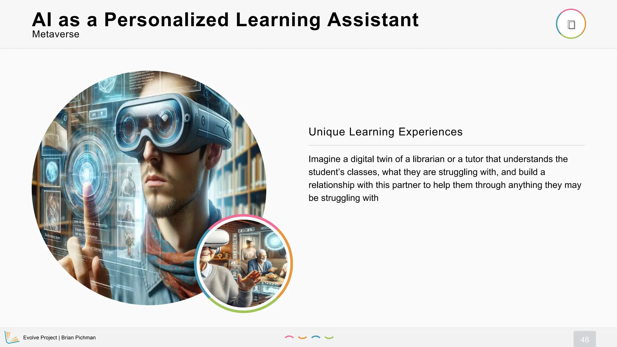 Evolve Project | Brian Pichman
48
Imagine a digital twin of a librarian or a tutor that understands the
student’s classes, what they are struggling with, and build a
relationship with this partner to help them through anything they may
be struggling with
Unique Learning Experiences
Metaverse
AI as a Personalized Learning Assistant
 