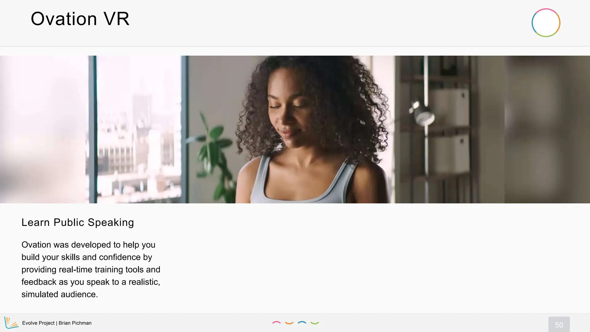 Evolve Project | Brian Pichman
50
Ovation VR
Learn Public Speaking
Ovation was developed to help you
build your skills and confidence by
providing real-time training tools and
feedback as you speak to a realistic,
simulated audience.
 