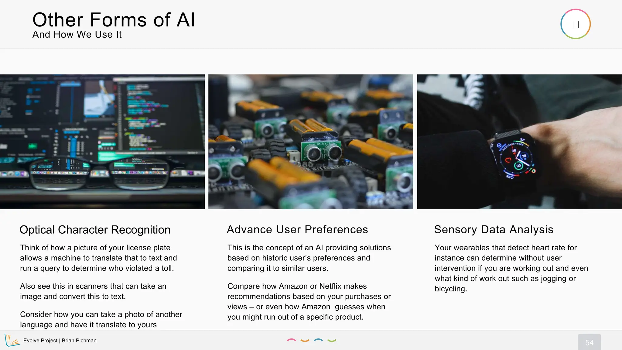 Evolve Project | Brian Pichman
54
And How We Use It
Other Forms of AI
Optical Character Recognition
Think of how a picture of your license plate
allows a machine to translate that to text and
run a query to determine who violated a toll.
Also see this in scanners that can take an
image and convert this to text.
Consider how you can take a photo of another
language and have it translate to yours
Advance User Preferences
This is the concept of an AI providing solutions
based on historic user’s preferences and
comparing it to similar users.
Compare how Amazon or Netflix makes
recommendations based on your purchases or
views – or even how Amazon guesses when
you might run out of a specific product.
Sensory Data Analysis
Your wearables that detect heart rate for
instance can determine without user
intervention if you are working out and even
what kind of work out such as jogging or
bicycling.
 