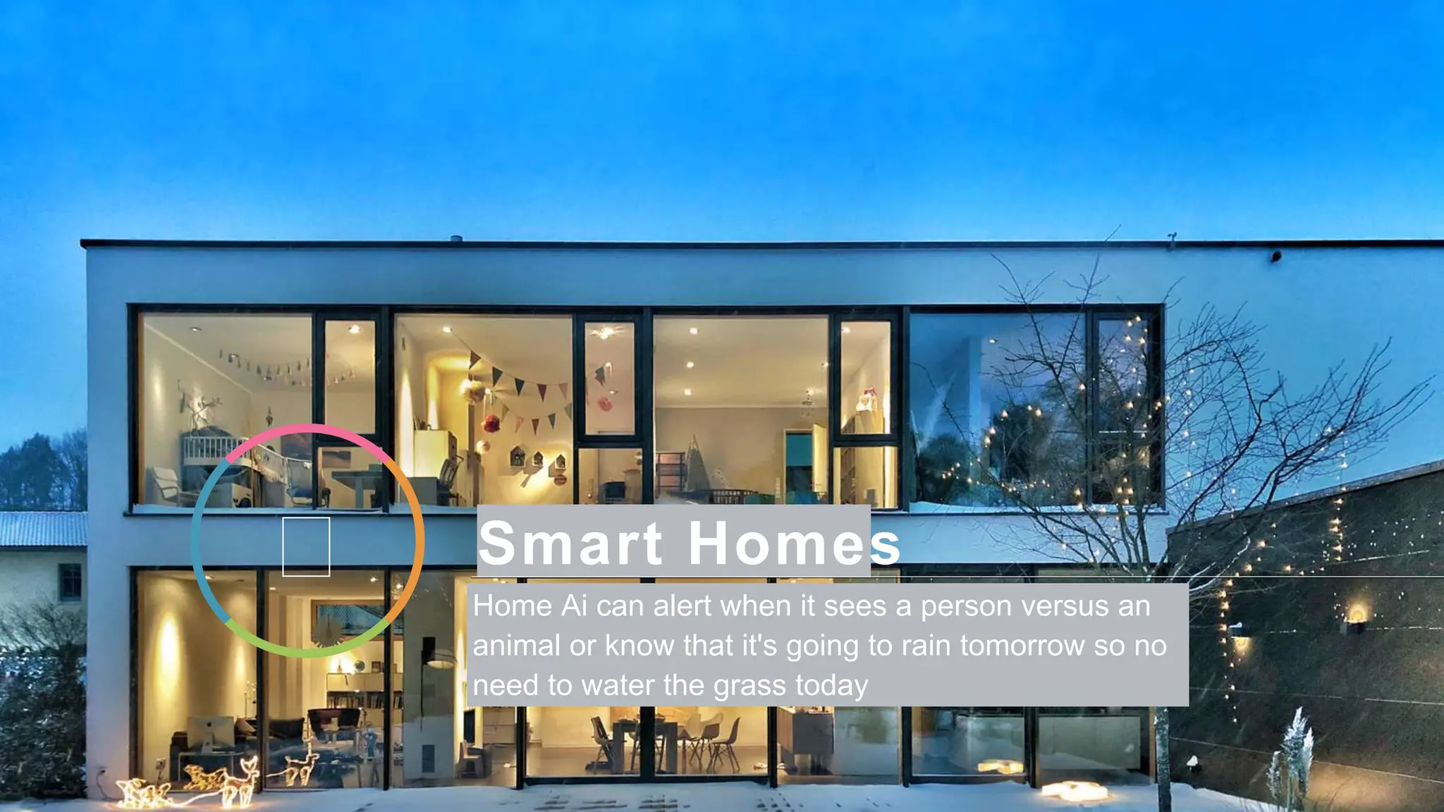 Smart Homes
Home Ai can alert when it sees a person versus an
animal or know that it's going to rain tomorrow so no
need to water the grass today
 