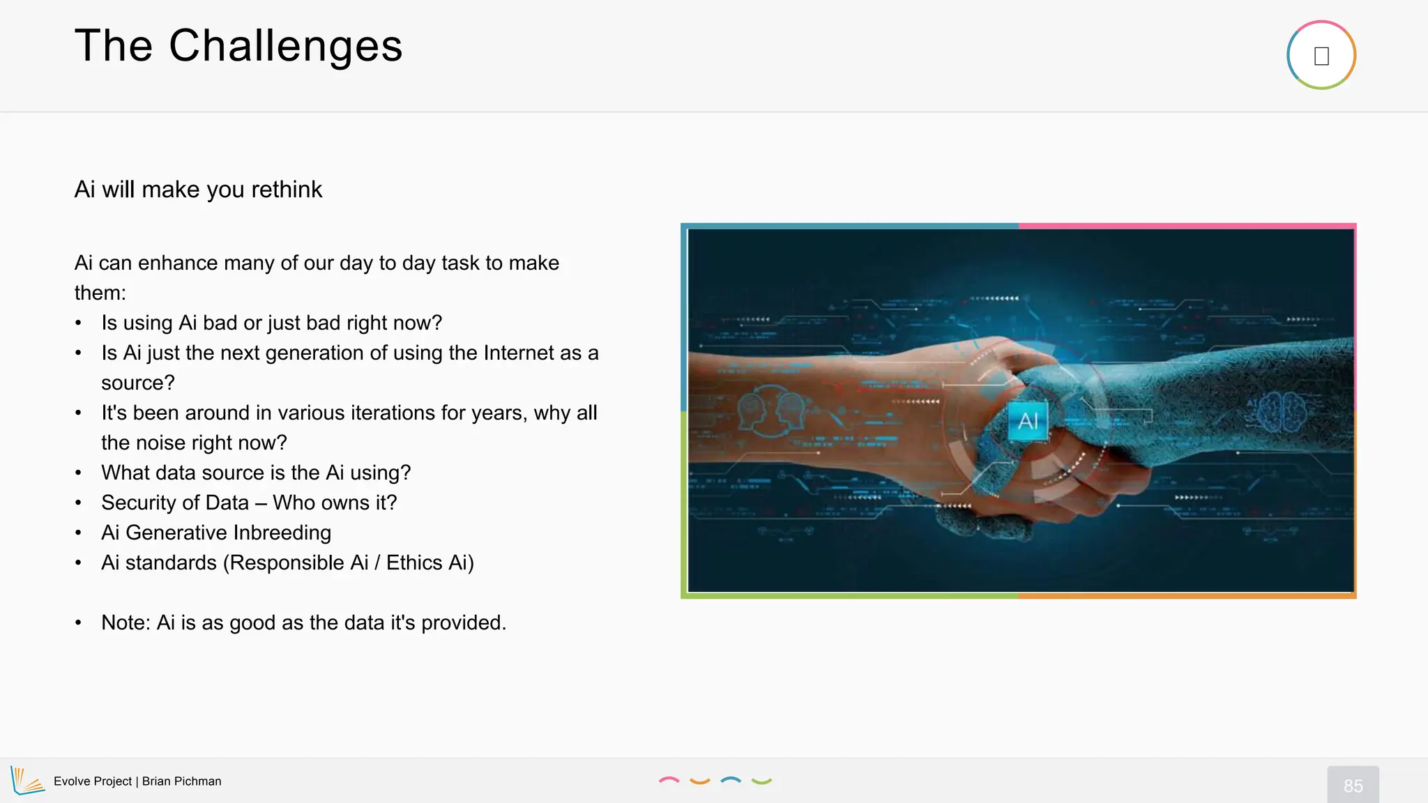 Evolve Project | Brian Pichman
85
The Challenges
Ai can enhance many of our day to day task to make
them:
• Is using Ai bad or just bad right now?
• Is Ai just the next generation of using the Internet as a
source?
• It's been around in various iterations for years, why all
the noise right now?
• What data source is the Ai using?
• Security of Data – Who owns it?
• Ai Generative Inbreeding
• Ai standards (Responsible Ai / Ethics Ai)
• Note: Ai is as good as the data it's provided.
Ai will make you rethink
 