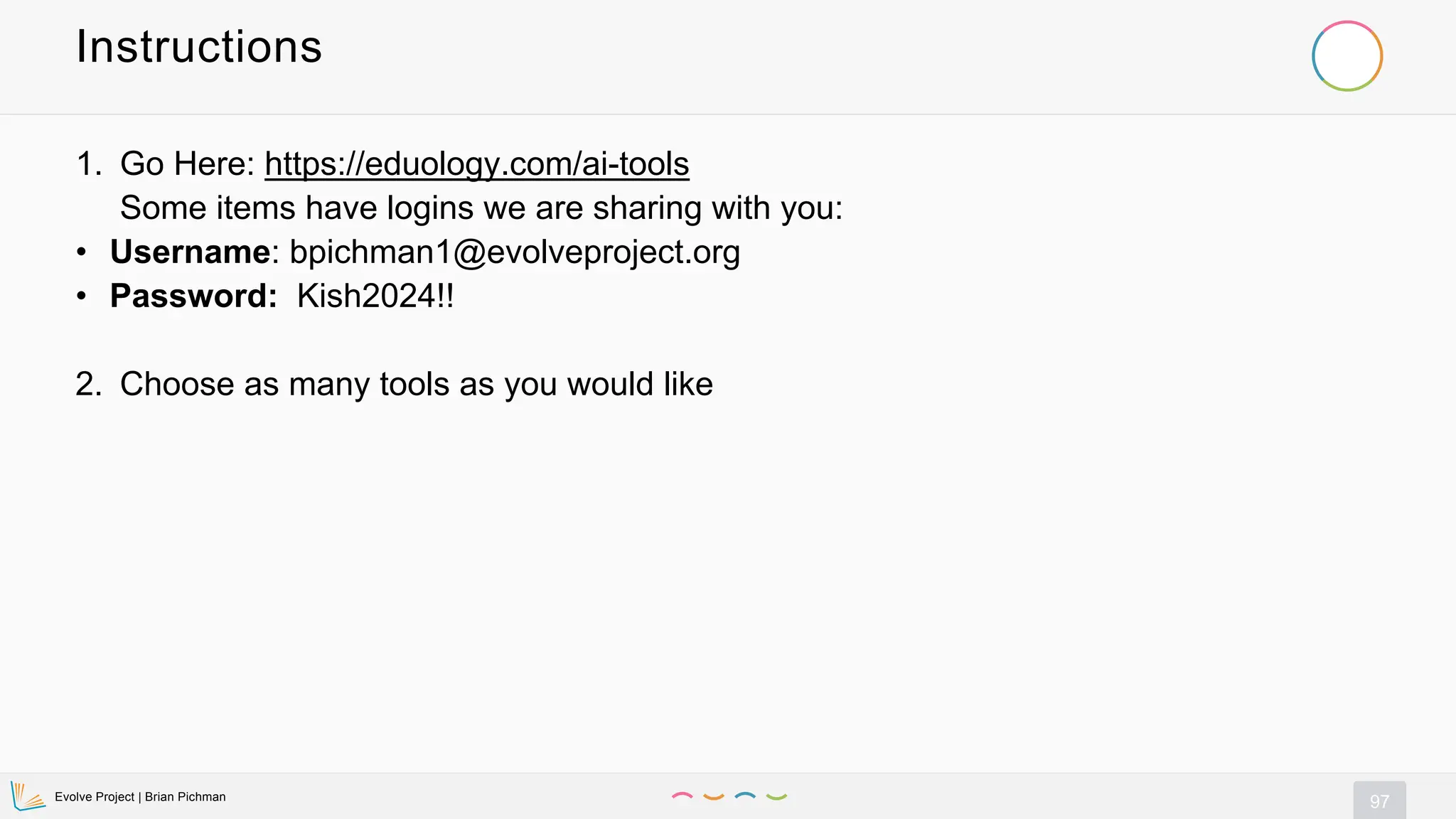 Evolve Project | Brian Pichman
97
Instructions
1. Go Here: https://eduology.com/ai-tools
Some items have logins we are sharing with you:
• Username: bpichman1@evolveproject.org
• Password: Kish2024!!
2. Choose as many tools as you would like
 