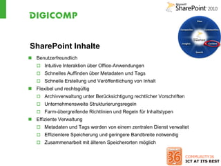SharePoint Inhalte
 Benutzerfreundlich
    Intuitive Interaktion über Office-Anwendungen
    Schnelles Auffinden über Metadaten und Tags
    Schnelle Erstellung und Veröffentlichung von Inhalt
 Flexibel und rechtsgültig
    Archivverwaltung unter Berücksichtigung rechtlicher Vorschriften
    Unternehmensweite Strukturierungsregeln
    Farm-übergreifende Richtlinien und Regeln für Inhaltstypen
 Effiziente Verwaltung
    Metadaten und Tags werden von einem zentralen Dienst verwaltet
    Effizientere Speicherung und geringere Bandbreite notwendig
    Zusammenarbeit mit älteren Speicherorten möglich
 