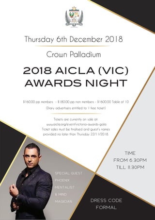 2018 AICLA (VIC)
AWARDS NIGHT
TIME
FROM 6.30PM
TILL 11.30PM
$160.00 pp members - $180.00 pp non members - $1600.00 Table of 10
(Diary advertisers entitled to 1 free ticket)
Tickets are currently on sale at:
www.aicla.org/event/victoria-awards-gala
Ticket sales must be finalised and guest’s names
provided no later than Thursday 22/11/2018.
Thursday 6th December 2018
Crown Palladium
DRESS CODE
FORMAL
SPECIAL GUEST
PHOENIX
MENTALIST
& MIND
MAGICIAN
 