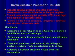  Aquesta optativa proposa una sèrie d’activitats
  interessants i interdisciplinàries en llengua anglesa.
 Treball amb mitjans digital, portàtils i PDI i amb l’ajut
  d’un auxiliar de conversa nadiu.
 Consta de dos blocs principals, projectes i activitats
  que simulen situacions reals.
Continguts:
   Aprendre a desenvolupar-se en situacions comunes i
    quotidianes a un país estranger.
    Comunicar-se de forma ordenada i amb una estructura
    adequada.
    Descobrir aspectes socioculturals de la llengua
    anglesa, costums i trets característcs de la cultura.
   Aprendre a elaborar projectes visuals de forma
    cooperativa.
 