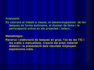 Avaluació:
Es valorarà el treball a classe, el desenvolupament de les
  tasques de forma autònoma, el dossier de feina i la
  particiapació activa en els projectes i tallers.

Metodologia:
Recerca i elaboració de tasques en grup, l’ús de les TIC i
  les crafts o manualitats, creació del propi material
  didàctic i la presentació dels resultats mitjançant
  exposicions orals.
 