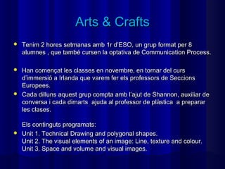 Arts & Crafts
   Tenim 2 hores setmanas amb 1r d’ESO, un grup format per 8
    alumnes , que també cursen la optativa de Communication Process.

 Han començat les classes en novembre, en tornar del curs
  d’immersió a Irlanda que varem fer els professors de Seccions
  Europees.
 Cada dilluns aquest grup compta amb l’ajut de Shannon, auxiliar de
  conversa i cada dimarts ajuda al professor de plàstica a preparar
  les clases.

  Els continguts programats:
 Unit 1. Technical Drawing and polygonal shapes.
  Unit 2. The visual elements of an image: Line, texture and colour.
  Unit 3. Space and volume and visual images.
 