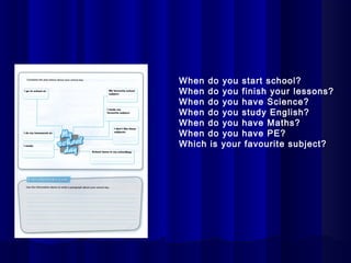 When do    you start school?
When do    you finish your lessons?
When do    you have Science?
When do    you study English?
When do    you have Maths?
When do    you have PE?
Which is   your favourite subject?
 
