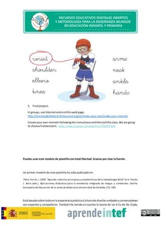 5. Final project.
In groups,use Internetandvisitthiswebpage:
http://learnenglishkids.britishcouncil.org/en/make-your-own/make-your-monster
Create yourown monsterfollowingthe instructionsandthentell the class.We are going
to choose Frankenstein. https://www.youtube.com/watch?v=51DjtWFSir0
Puedes usar este modelo de plantilla con total libertad. Gracias por citar la fuente.
Un primer modelo de esta plantilla ha sido publicado en:
Pérez Torres, I.2009."Apuntes sobrelos principiosy características dela metodología AICLE"en V. Pavón,
J. Ávila (eds.), Aplicaciones didácticas para la enseñanza integrada de lengua y contenidos. Sevilla:
Consejería de Educación de la Junta de Andalucía-Universidad de Córdoba.171-180.
Está basadasobre todoenlaexperienciaprácticaalahorade diseñarunidadesyconversaciones
con expertos y compañeros. También he tenido en cuenta la teoría de las 4 Cs de Do Coyle,
 