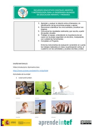 3. Aprender y evaluar la relación entre el bienestar y la
identificación de las emociones propias y ajenas.
4. Reconocer e identificar los cinco sentidos y localizar sus
órganos.
5. Comunicar los resultados oralmente y por escrito, a partir
de ayudas visuales.
6. Trabajar en equipo, entendiendo la importancia de ser
cauto con la propia seguridad y la de otros, manipulando
con cuidado las herramientas.
7. Completar un Proyecto.
Entre los instrumentos de evaluación se tendrán en cuenta
los trabajos realizados en clase, la participación activa, el
cuaderno con las actividades y pruebas escritas y orales.
DISEÑOMATERIALES
Vídeointroductorio.Gymnasticsclass
https://www.youtube.com/watch?v=-6-Q1yTEx54
Actividadesde launidad
1. Listenandnumber.
_____ _____ ____
_____ ____ _____
 