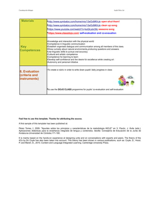 Coordinación bilingüe Isabel Pérez Tor 
Materials • http://www.symbaloo.com/home/mix/13eOcMKhJe open shut them! 
• http://www.symbaloo.com/home/mix/13eOcMKhJe clean up song 
• https://www.youtube.com/watch?v=ksGiLaIx39c seasons song 
• https://www.classdojo.com / self-evaluation and co-evauation 
Key 
Competences 
•Knowledge and interaction with the physical world 
•Competence in linguistic communication 
•Establish organised dialogue and communication among all members of the class. 
•Show curiosity about natural environments,producing questions and answers 
•Use linguistic skills to pursue oral accuracy 
•Cultural and artistic competence 
•Competence for learning to learn 
•Develop self-confidence and the desire for excellence while creating art 
•Autonomy and personal initiative 
8. Evaluation 
(criteria and 
instruments) 
•To create a rubric in order to write down pupils' daily progress in class 
•to use the DOJO CLASS programme for pupils' co-evaluation and self-evaluation 
Feel free to use this template. Thanks for attributing the source. 
A first sample of this template has been published at: 
Pérez Torres, I. 2009. "Apuntes sobre los principios y características de la metodología AICLE" en V. Pavón, J. Ávila (eds.), 
Aplicaciones didácticas para la enseñanza integrada de lengua y contenidos. Sevilla: Consejería de Educación de la Junta de 
Andalucía-Universidad de Córdoba.171-180. 
It is mainly based on the hands-on experience at designing units and on conversations with experts and peers. The theory of the 
4Cs by Do Coyle has also been taken into account. This theory has been shown in various publications, such as: Coyle, D., Hood, 
P. and Marsh, D., 2010. Content and Language Integrated Learning. Cambridge University Press. 
