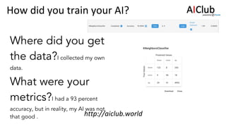 Where did you get
the data?I collected my own
data.
What were your
metrics?I had a 93 percent
accuracy, but in reality, my AI was not
that good .
 
