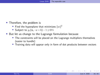 Linear SVM The separable case
Therefore, the problem is
Find the hyperplane that minimizes w 2
Subject to yi(xi ⋅ w + b) − 1 ≥ 0∀i
But let us change to the Lagrange formulation because
The constraints will be placed on the Lagrange multipliers themselves
(easier to handle)
Training data will appear only in form of dot products between vectors
Dat Vu SVM June 4, 2020 10 / 25
 