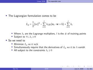 Linear SVM The separable case
The Lagrangian formulation comes to be
Lp =
1
2
w 2
−
l
∑
i=1
λiyi(xi ⋅ w + b) +
l
∑
i=1
λi
Where λi are the Lagrange multipliers, l is the # of training points
Subject to ∀i,λi ≥ 0
So we need to
Minimize Lp w.r.t w,b
Simultaneously require that the derivatives of Lp w.r.t to λ vanish
All subject to the constraints λi ≥ 0
Dat Vu SVM June 4, 2020 11 / 25
 