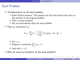 Linear SVM The separable case
Dual Problem
Transformation to the dual problem
Kuhn-Tucker theorem: The solution we ﬁnd here will be the same as
the solution to the original problem
This a convex problem
We can equivalently solve the dual problem
That is, maximize LD
LD = ∑
i
λi −
1
2
∑
i,j
λiλjyiyj < xi ⋅ xj >
W.r.t λi
Subject to constrains ∑
i
λiyi = 0
And with λi ≥ 0
Why we want to transform to the dual problem?
Dat Vu SVM June 4, 2020 12 / 25
 