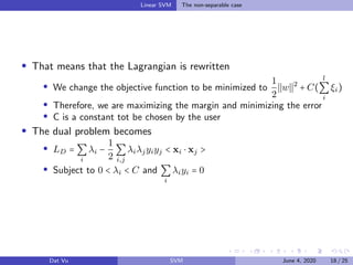 Linear SVM The non-separable case
That means that the Lagrangian is rewritten
We change the objective function to be minimized to
1
2
w 2
+ C(
l
∑
i
ξi)
Therefore, we are maximizing the margin and minimizing the error
C is a constant tot be chosen by the user
The dual problem becomes
LD = ∑
i
λi −
1
2
∑
i,j
λiλjyiyj < xi ⋅ xj >
Subject to 0 < λi < C and ∑
i
λiyi = 0
Dat Vu SVM June 4, 2020 18 / 25
 