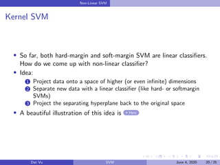 Non-Linear SVM
Kernel SVM
So far, both hard-margin and soft-margin SVM are linear classiﬁers.
How do we come up with non-linear classiﬁer?
Idea:
1 Project data onto a space of higher (or even inﬁnite) dimensions
2 Separate new data with a linear classiﬁer (like hard- or softmargin
SVMs)
3 Project the separating hyperplane back to the original space
A beautiful illustration of this idea is Here
Dat Vu SVM June 4, 2020 20 / 25
 