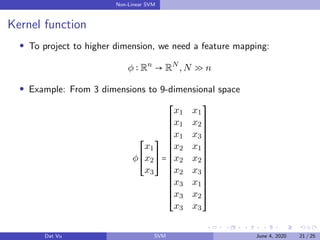 Non-Linear SVM
Kernel function
To project to higher dimension, we need a feature mapping:
φ Rn
→ RN
,N ≫ n
Example: From 3 dimensions to 9-dimensional space
φ
⎡
⎢
⎢
⎢
⎢
⎢
⎣
x1
x2
x3
⎤
⎥
⎥
⎥
⎥
⎥
⎦
=
⎡
⎢
⎢
⎢
⎢
⎢
⎢
⎢
⎢
⎢
⎢
⎢
⎢
⎢
⎢
⎢
⎢
⎢
⎢
⎢
⎣
x1 x1
x1 x2
x1 x3
x2 x1
x2 x2
x2 x3
x3 x1
x3 x2
x3 x3
⎤
⎥
⎥
⎥
⎥
⎥
⎥
⎥
⎥
⎥
⎥
⎥
⎥
⎥
⎥
⎥
⎥
⎥
⎥
⎥
⎦
Dat Vu SVM June 4, 2020 21 / 25
 