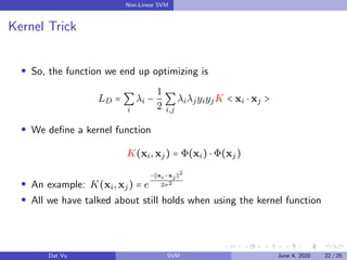 Non-Linear SVM
Kernel Trick
So, the function we end up optimizing is
LD = ∑
i
λi −
1
2
∑
i,j
λiλjyiyjK < xi ⋅ xj >
We deﬁne a kernel function
K(xi,xj) = Φ(xi) ⋅ Φ(xj)
An example: K(xi,xj) = e
− xi−xj
2
2σ2
All we have talked about still holds when using the kernel function
Dat Vu SVM June 4, 2020 22 / 25
 