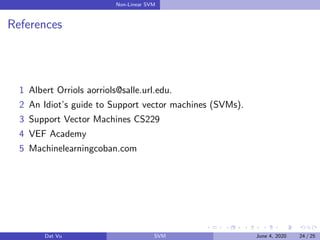 Non-Linear SVM
References
1 Albert Orriols aorriols@salle.url.edu.
2 An Idiot’s guide to Support vector machines (SVMs).
3 Support Vector Machines CS229
4 VEF Academy
5 Machinelearningcoban.com
Dat Vu SVM June 4, 2020 24 / 25
 