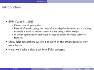 Introduction
Introduction
SVM (Vapnik, 1995)
Clever type of perception
Instead of hand-coding the layer of non-adaptive features, each training
example is used to create a new feature using a ﬁxed recipe
A clever optimization technique is used to select the best subset of
features
Many NNs researchers switched to SVM in the 1990s because they
work better
Here, we’ll take a slow path into SVM concepts
Dat Vu SVM June 4, 2020 5 / 25
 