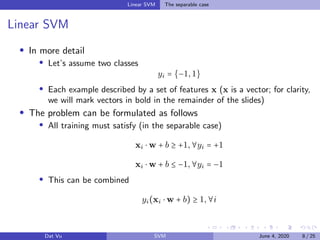 Linear SVM The separable case
Linear SVM
In more detail
Let’s assume two classes
yi = {−1,1}
Each example described by a set of features x (x is a vector; for clarity,
we will mark vectors in bold in the remainder of the slides)
The problem can be formulated as follows
All training must satisfy (in the separable case)
xi ⋅ w + b ≥ +1,∀yi = +1
xi ⋅ w + b ≤ −1,∀yi = −1
This can be combined
yi(xi ⋅ w + b) ≥ 1,∀i
Dat Vu SVM June 4, 2020 8 / 25
 