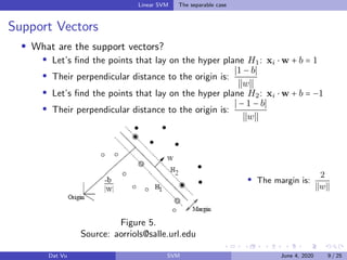 Linear SVM The separable case
Support Vectors
What are the support vectors?
Let’s ﬁnd the points that lay on the hyper plane H1: xi ⋅ w + b = 1
Their perpendicular distance to the origin is:
1 − b
w
Let’s ﬁnd the points that lay on the hyper plane H2: xi ⋅ w + b = −1
Their perpendicular distance to the origin is:
− 1 − b
w
Figure 5.
Source: aorriols@salle.url.edu
The margin is:
2
w
Dat Vu SVM June 4, 2020 9 / 25
 