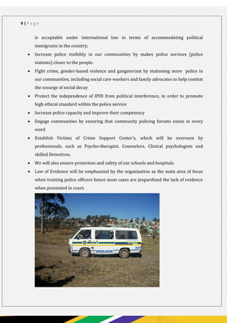 PAGE 9
9 | P a g e
is acceptable under international law in terms of accommodating political
immigrants in the country;
 Increase police visibility in our communities by makes police services (police
stations) closer to the people.
 Fight crime, gender-based violence and gangsterism by stationing more police in
our communities, including social care workers and family advocates to help combat
the scourge of social decay
 Protect the independence of IPID from political interference, in order to promote
high ethical standard within the police service
 Increase police capacity and improve their competency
 Engage communities by ensuring that community policing forums exists in every
ward
 Establish Victims of Crime Support Center’s, which will be overseen by
professionals, such as Psycho-therapist, Counselors, Clinical psychologists and
skilled Detectives.
 We will also ensure protection and safety of our schools and hospitals.
 Law of Evidence will be emphasized by the organization as the main area of focus
when training police officers hence most cases are jeopardized the lack of evidence
when presented in court.
 