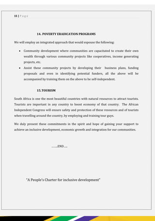 15 | P a g e
14. POVERTY ERADICATION PROGRAMS
We will employ an integrated approach that would espouse the following:
 Community development where communities are capacitated to create their own
wealth through various community projects like cooperatives, income generating
projects, etc.
 Assist these community projects by developing their business plans, funding
proposals and even in identifying potential funders, all the above will be
accompanied by training them on the above to be self-independent.
15.TOURISM
South Africa is one the most beautiful countries with natural resources to attract tourists.
Tourists are important in any country to boost economy of that country. The African
Independent Congress will ensure safety and protection of these resources and of tourists
when travelling around the country, by employing and training tour guys.
We duly present these commitments in the spirit and hope of gaining your support to
achieve an inclusive development, economic growth and integration for our communities.
……..END…..
“A People’s Charter for inclusive development”
 