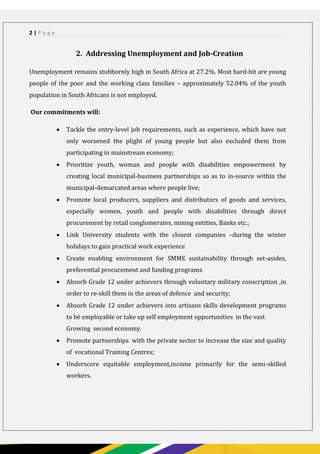 PAGE 2
2 | P a g e
2. Addressing Unemployment and Job-Creation
Unemployment remains stubbornly high in South Africa at 27.2%. Most hard-hit are young
people of the poor and the working class families – approximately 52.04% of the youth
population in South Africans is not employed.
Our commitments will:
 Tackle the entry-level job requirements, such as experience, which have not
only worsened the plight of young people but also excluded them from
participating in mainstream economy;
 Prioritize youth, woman and people with disabilities empowerment by
creating local municipal-business partnerships so as to in-source within the
municipal-demarcated areas where people live;
 Promote local producers, suppliers and distributors of goods and services,
especially women, youth and people with disabilities through direct
procurement by retail conglomerates, mining entities, Banks etc.;
 Link University students with the closest companies –during the winter
holidays to gain practical work experience
 Create enabling environment for SMME sustainability through set-asides,
preferential procurement and funding programs
 Absorb Grade 12 under achievers through voluntary military conscription ,in
order to re-skill them in the areas of defence and security;
 Absorb Grade 12 under achievers into artisans skills development programs
to bè employable or take up self employment opportunities in the vast
Growing second economy.
 Promote partnerships with the private sector to increase the size and quality
of vocational Training Centres;
 Underscore equitable employment,income primarily for the semi-skilled
workers.
 